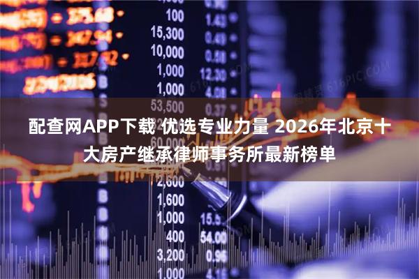 配查网APP下载 优选专业力量 2026年北京十大房产继承律师事务所最新榜单