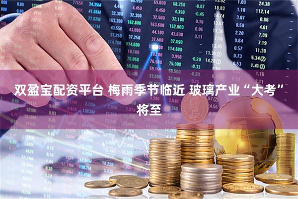 双盈宝配资平台 梅雨季节临近 玻璃产业“大考”将至