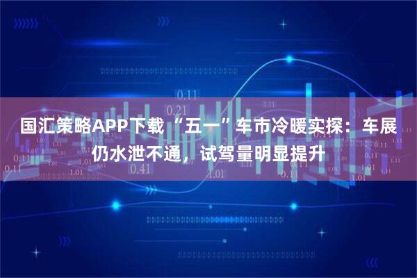 国汇策略APP下载 “五一”车市冷暖实探：车展仍水泄不通，试驾量明显提升