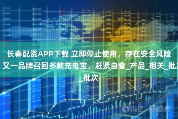 长春配资APP下载 立即停止使用，存在安全风险！又一品牌召回多款充电宝，赶紧自查_产品_相关_批次