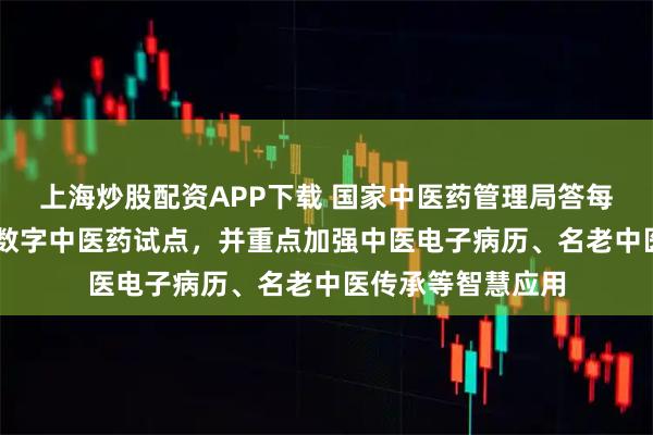 上海炒股配资APP下载 国家中医药管理局答每经问：布局12个数字中医药试点，并重点加强中医电子病历、名老中医传承等智慧应用
