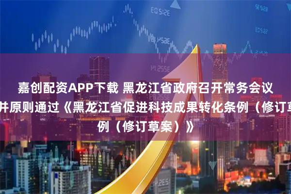嘉创配资APP下载 黑龙江省政府召开常务会议，讨论并原则通过《黑龙江省促进科技成果转化条例（修订草案）》