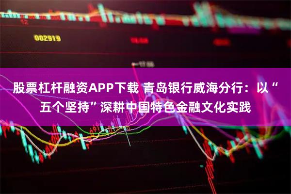 股票杠杆融资APP下载 青岛银行威海分行：以“五个坚持”深耕中国特色金融文化实践