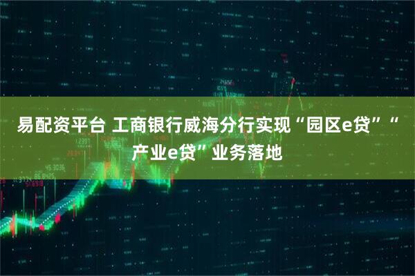易配资平台 工商银行威海分行实现“园区e贷”“产业e贷”业务落地