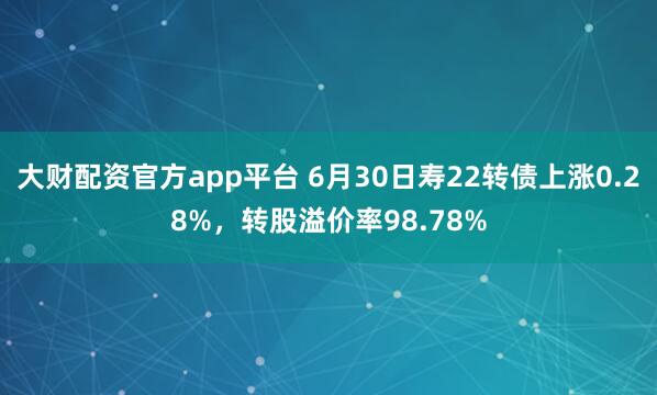 大财配资官方app平台 6月30日寿22转债上涨0.28%，转股溢价率98.78%