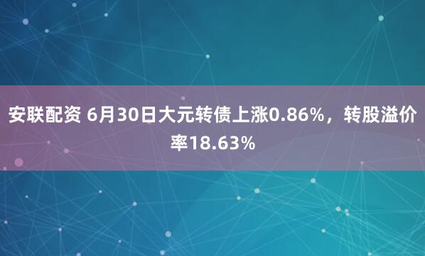 安联配资 6月30日大元转债上涨0.86%，转股溢价率18.63%