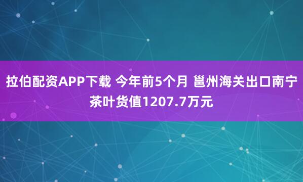 拉伯配资APP下载 今年前5个月 邕州海关出口南宁茶叶货值1207.7万元