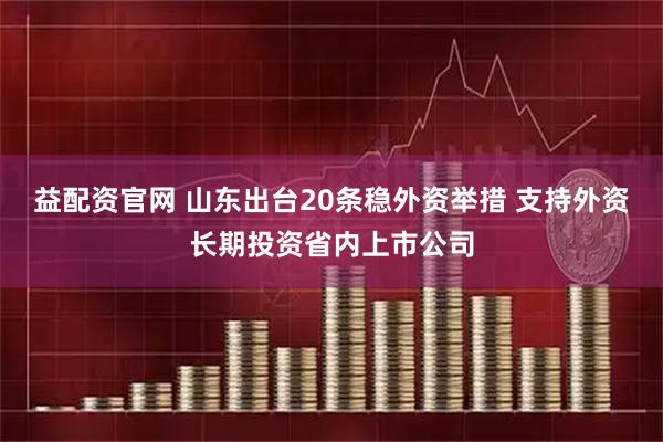 益配资官网 山东出台20条稳外资举措 支持外资长期投资省内上市公司