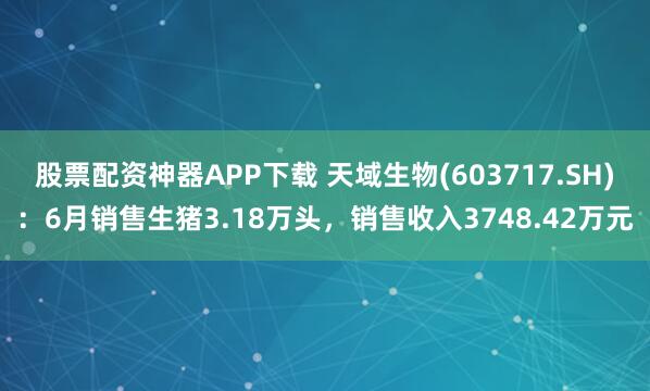股票配资神器APP下载 天域生物(603717.SH)：6月销售生猪3.18万头，销售收入3748.42万元