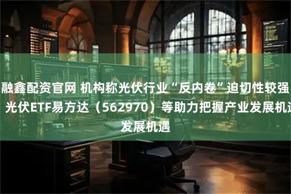 融鑫配资官网 机构称光伏行业“反内卷”迫切性较强，光伏ETF易方达（562970）等助力把握产业发展机遇