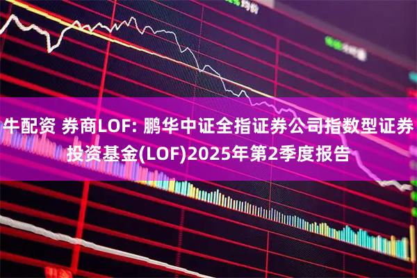 牛配资 券商LOF: 鹏华中证全指证券公司指数型证券投资基金(LOF)2025年第2季度报告