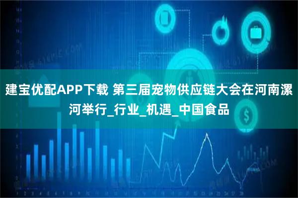 建宝优配APP下载 第三届宠物供应链大会在河南漯河举行_行业_机遇_中国食品