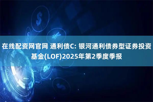 在线配资网官网 通利债C: 银河通利债券型证券投资基金(LOF)2025年第2季度季报