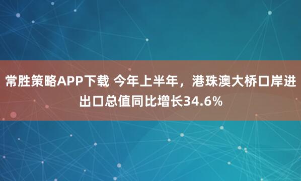 常胜策略APP下载 今年上半年，港珠澳大桥口岸进出口总值同比增长34.6%