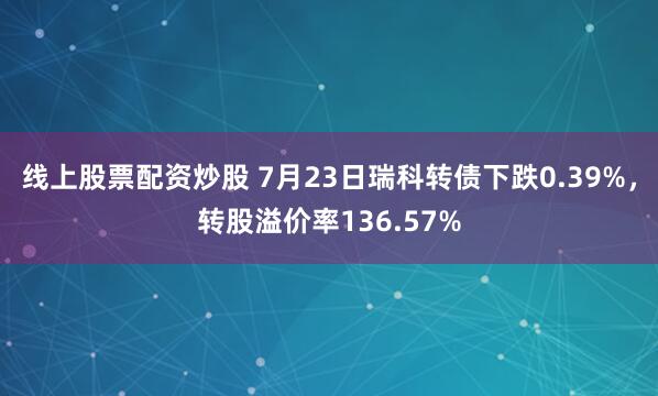 线上股票配资炒股 7月23日瑞科转债下跌0.39%，转股溢价率136.57%