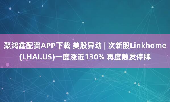 聚鸿鑫配资APP下载 美股异动 | 次新股Linkhome(LHAI.US)一度涨近130% 再度触发停牌