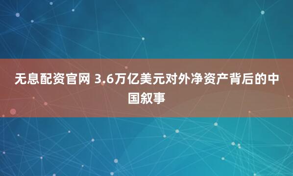 无息配资官网 3.6万亿美元对外净资产背后的中国叙事