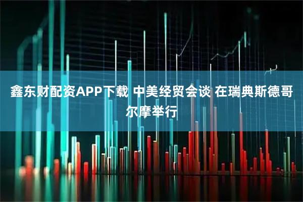 鑫东财配资APP下载 中美经贸会谈 在瑞典斯德哥尔摩举行