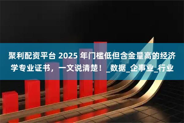 聚利配资平台 2025 年门槛低但含金量高的经济学专业证书，一文说清楚！_数据_企事业_行业