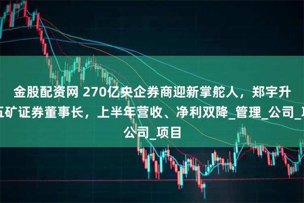 金股配资网 270亿央企券商迎新掌舵人，郑宇升任五矿证券董事长，上半年营收、净利双降_管理_公司_项目