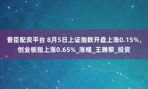 普臣配资平台 8月5日上证指数开盘上涨0.15%，创业板指上涨0.65%_涨幅_王瀚黎_投资