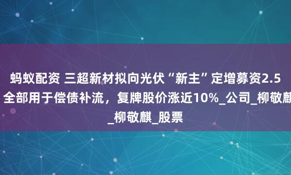 蚂蚁配资 三超新材拟向光伏“新主”定增募资2.5亿元，全部用于偿债补流，复牌股价涨近10%_公司_柳敬麒_股票