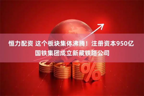 恒力配资 这个板块集体沸腾！注册资本950亿 国铁集团成立新藏铁路公司