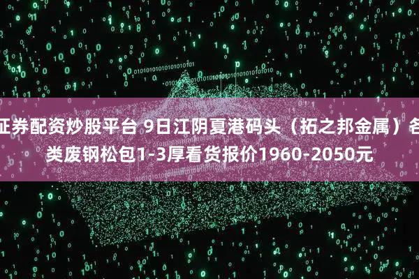 证券配资炒股平台 9日江阴夏港码头（拓之邦金属）各类废钢松包1-3厚看货报价1960-2050元