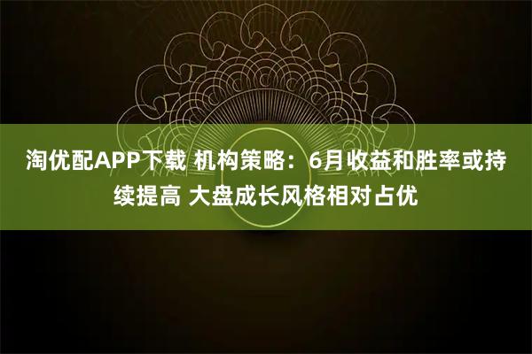 淘优配APP下载 机构策略：6月收益和胜率或持续提高 大盘成长风格相对占优