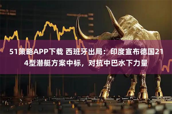 51策略APP下载 西班牙出局：印度宣布德国214型潜艇方案中标，对抗中巴水下力量