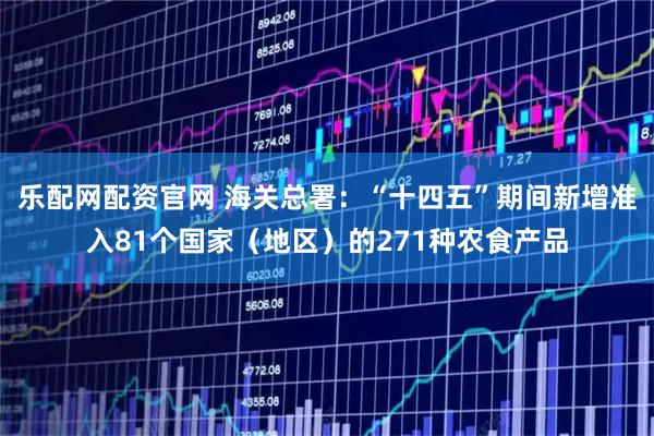 乐配网配资官网 海关总署：“十四五”期间新增准入81个国家（地区）的271种农食产品
