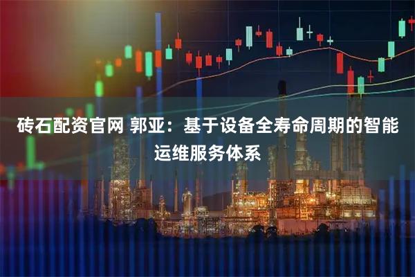 砖石配资官网 郭亚：基于设备全寿命周期的智能运维服务体系