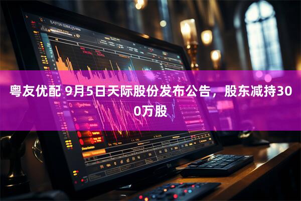 粤友优配 9月5日天际股份发布公告，股东减持300万股
