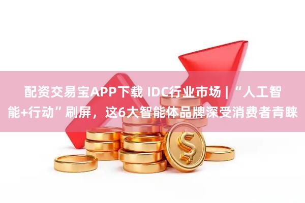配资交易宝APP下载 IDC行业市场 | “人工智能+行动”刷屏，这6大智能体品牌深受消费者青睐