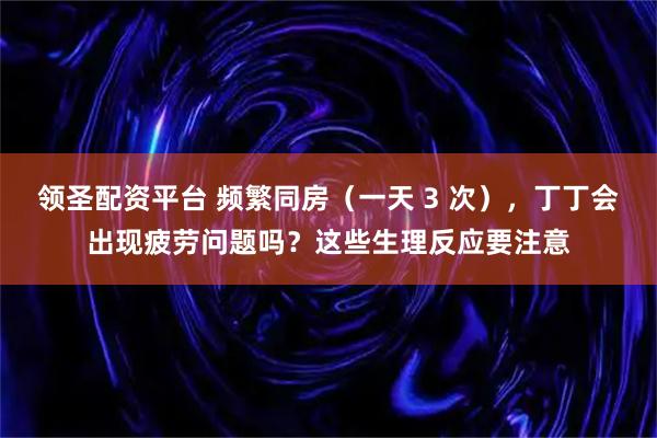 领圣配资平台 频繁同房（一天 3 次），丁丁会出现疲劳问题吗？这些生理反应要注意
