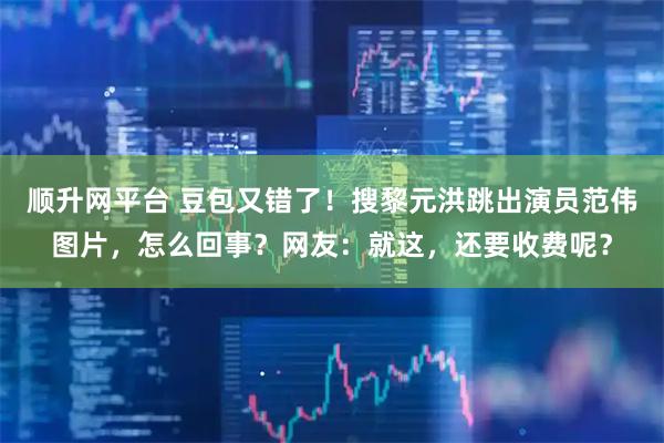 顺升网平台 豆包又错了！搜黎元洪跳出演员范伟图片，怎么回事？网友：就这，还要收费呢？