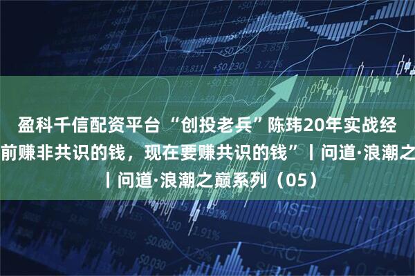 盈科千信配资平台 “创投老兵”陈玮20年实战经验复盘：“以前赚非共识的钱，现在要赚共识的钱”丨问道·浪潮之巅系列（05）