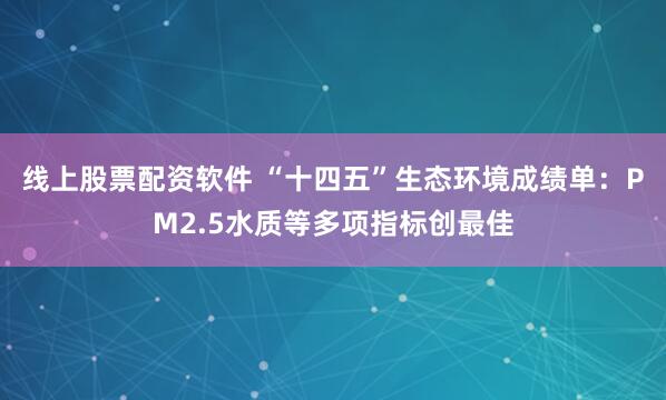 线上股票配资软件 “十四五”生态环境成绩单：PM2.5水质等多项指标创最佳