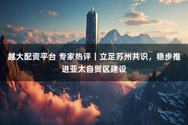 越大配资平台 专家热评｜立足苏州共识，稳步推进亚太自贸区建设